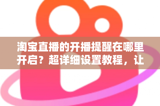 淘宝直播的开播提醒在哪里开启?超详细设置教程,让你不错过任何一场心仪直播 淘宝直播的开播提醒在哪里开启?超详细设置教程,让你不错过任何一场心仪直播