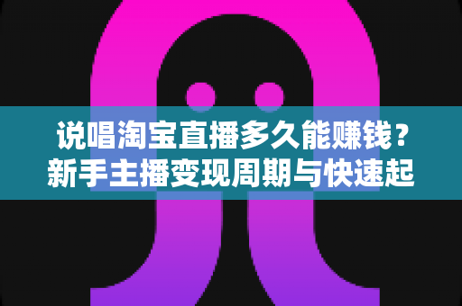 说唱淘宝直播多久能赚钱？新手主播变现周期与快速起号全攻略