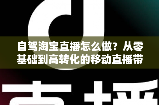 自驾淘宝直播怎么做？从零基础到高转化的移动直播带货全攻略