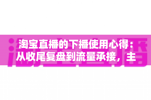 淘宝直播的下播使用心得：从收尾复盘到流量承接，主播不可错过的黄金一小时