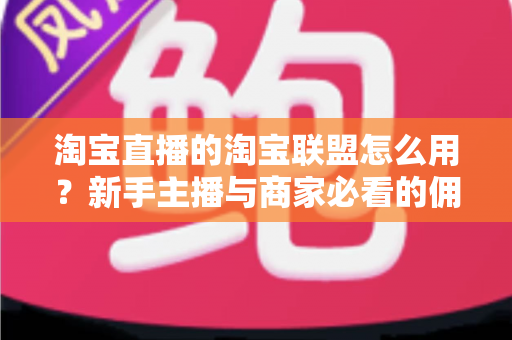 淘宝直播的淘宝联盟怎么用？新手主播与商家必看的佣金变现实战全攻略