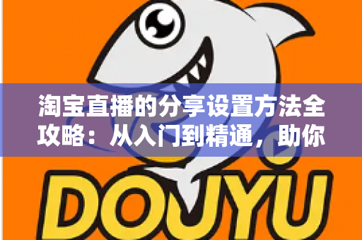 淘宝直播的分享设置方法全攻略:从入门到精通,助你快速提升直播间人气与销量 淘宝直播的分享设置方法全攻略:从入门到精通,助你快速提升直播间人气与销量