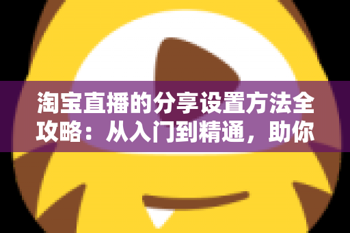 淘宝直播的分享设置方法全攻略:从入门到精通,助你快速提升直播间人气与销量 淘宝直播的分享设置方法全攻略:从入门到精通,助你快速提升直播间人气与销量