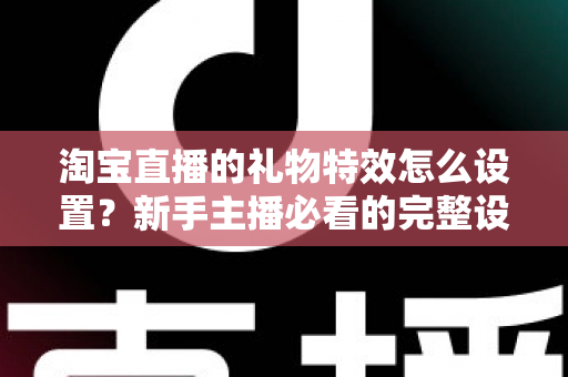 淘宝直播的礼物特效怎么设置？新手主播必看的完整设置教程与涨粉技巧