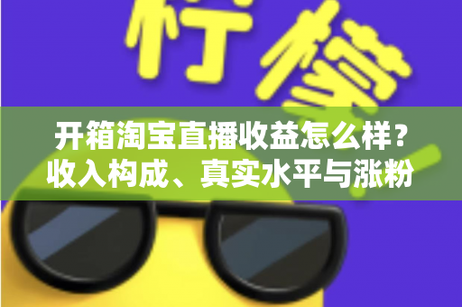 开箱淘宝直播收益怎么样？收入构成、真实水平与涨粉赚钱技巧全面解析