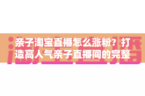 亲子淘宝直播怎么涨粉?打造高人气亲子直播间的完整实战指南 亲子淘宝直播怎么涨粉?打造高人气亲子直播间的完整实战指南