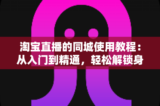 淘宝直播的同城使用教程：从入门到精通，轻松解锁身边的直播购物新体验