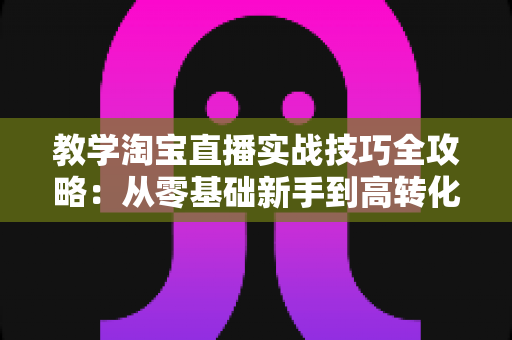 教学淘宝直播实战技巧全攻略：从零基础新手到高转化带货主播的进阶指南
