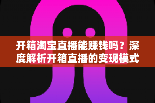 开箱淘宝直播能赚钱吗?深度解析开箱直播的变现模式与新手实战指南 开箱淘宝直播能赚钱吗?深度解析开箱直播的变现模式与新手实战指南