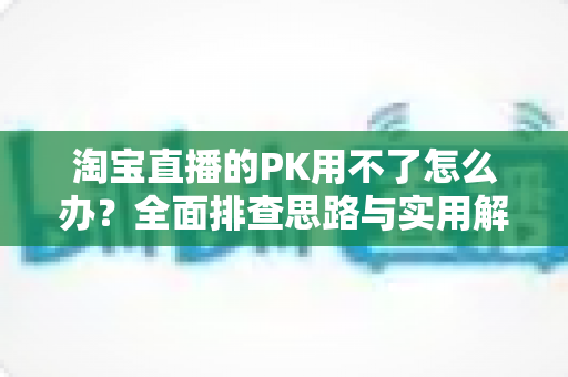 淘宝直播的PK用不了怎么办?全面排查思路与实用解决方案一站式指南 淘宝直播的PK用不了怎么办?全面排查思路与实用解决方案一站式指南