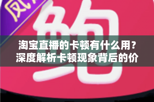 淘宝直播的卡顿有什么用？深度解析卡顿现象背后的价值、成因与实用优化方案