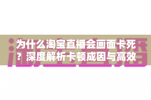 为什么淘宝直播会画面卡死？深度解析卡顿成因与高效解决全攻略