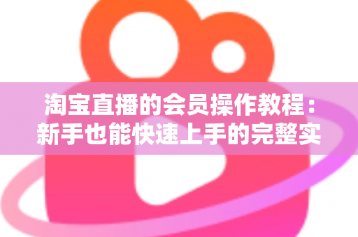 淘宝直播的会员操作教程:新手也能快速上手的完整实战指南 淘宝直播的会员操作教程:新手也能快速上手的完整实战指南