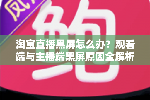 淘宝直播黑屏怎么办？观看端与主播端黑屏原因全解析及分步解决方案