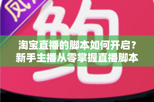 淘宝直播的脚本如何开启？新手主播从零掌握直播脚本策划与执行的完整指南
