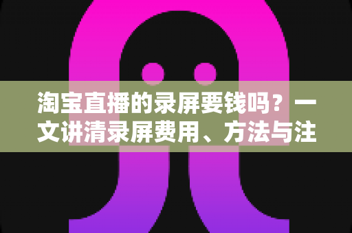 淘宝直播的录屏要钱吗？一文讲清录屏费用、方法与注意事项