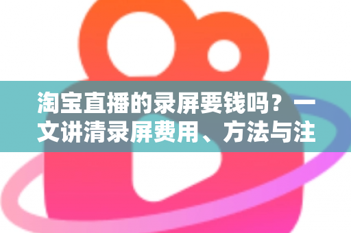 淘宝直播的录屏要钱吗？一文讲清录屏费用、方法与注意事项