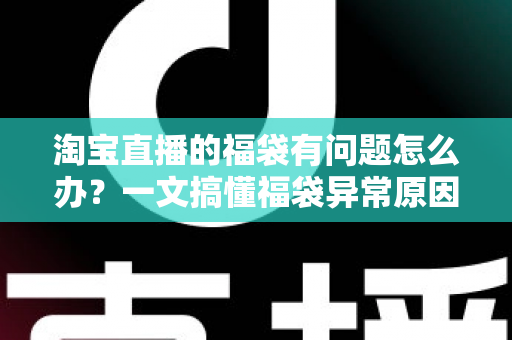 淘宝直播的福袋有问题怎么办？一文搞懂福袋异常原因与高效解决方法