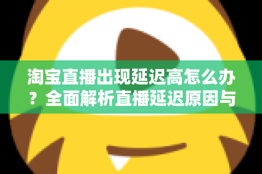 淘宝直播出现延迟高怎么办？全面解析直播延迟原因与高效解决方案指南