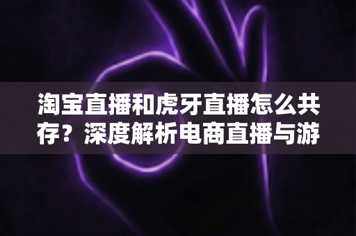 淘宝直播和虎牙直播怎么共存？深度解析电商直播与游戏直播的差异化共生之道