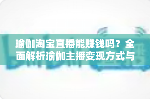 瑜伽淘宝直播能赚钱吗？全面解析瑜伽主播变现方式与实用运营指南