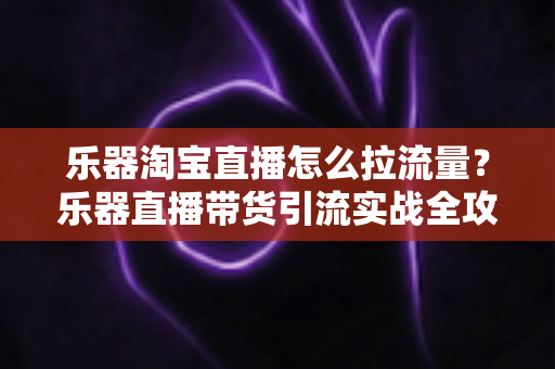 乐器淘宝直播怎么拉流量？乐器直播带货引流实战全攻略，从0到1玩转直播间流量
