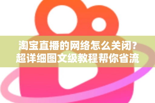 淘宝直播的网络怎么关闭？超详细图文级教程帮你省流量、防偷跑、轻松管控手机网络