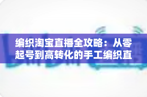 编织淘宝直播全攻略：从零起号到高转化的手工编织直播实战指南
