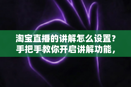 淘宝直播的讲解怎么设置？手把手教你开启讲解功能，轻松提升直播间转化率