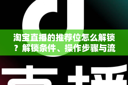 淘宝直播的推荐位怎么解锁？解锁条件、操作步骤与流量提升全攻略