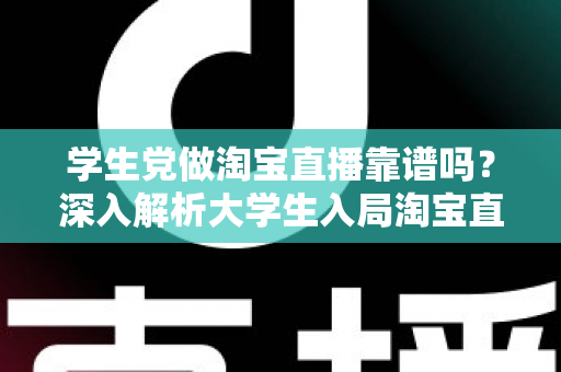 学生党做淘宝直播靠谱吗？深入解析大学生入局淘宝直播的优势、风险与实用指南