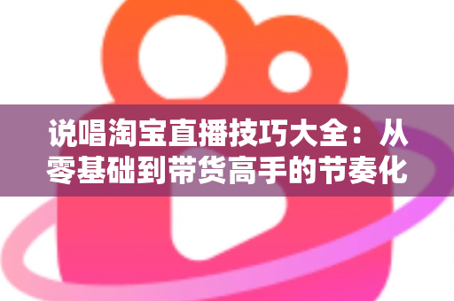 说唱淘宝直播技巧大全：从零基础到带货高手的节奏化实战指南