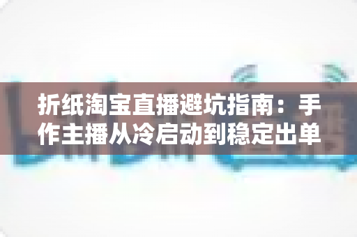 折纸淘宝直播避坑指南：手作主播从冷启动到稳定出单的全程防雷手册