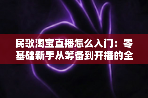 民歌淘宝直播怎么入门：零基础新手从筹备到开播的全流程实战指南