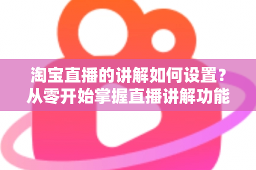 淘宝直播的讲解如何设置？从零开始掌握直播讲解功能完整教程与实操指南