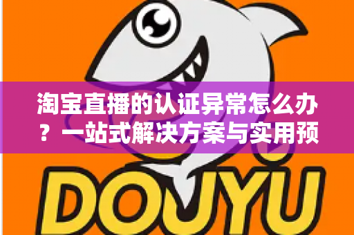 淘宝直播的认证异常怎么办？一站式解决方案与实用预防指南全解析