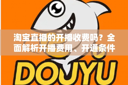 淘宝直播的开播收费吗?全面解析开播费用、开通条件与成本指南 淘宝直播的开播收费吗?全面解析开播费用、开通条件与成本指南