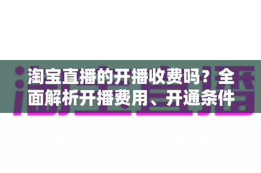 淘宝直播的开播收费吗？全面解析开播费用、开通条件与成本指南