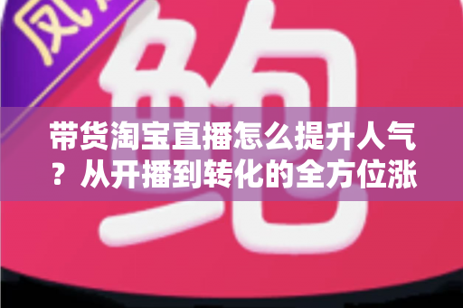 带货淘宝直播怎么提升人气？从开播到转化的全方位涨粉引流实战指南