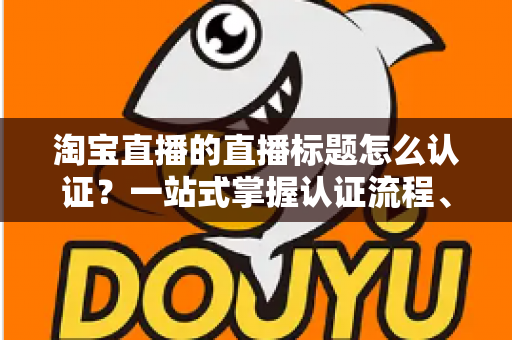 淘宝直播的直播标题怎么认证?一站式掌握认证流程、规则要点与标题优化秘籍 淘宝直播的直播标题怎么认证?一站式掌握认证流程、规则要点与标题优化秘籍