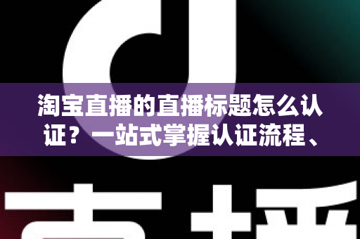 淘宝直播的直播标题怎么认证?一站式掌握认证流程、规则要点与标题优化秘籍 淘宝直播的直播标题怎么认证?一站式掌握认证流程、规则要点与标题优化秘籍