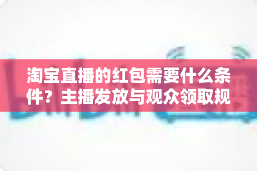 淘宝直播的红包需要什么条件?主播发放与观众领取规则全解析 淘宝直播的红包需要什么条件?主播发放与观众领取规则全解析