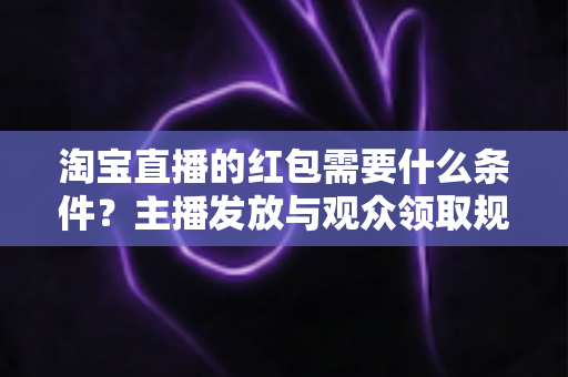 淘宝直播的红包需要什么条件?主播发放与观众领取规则全解析 淘宝直播的红包需要什么条件?主播发放与观众领取规则全解析