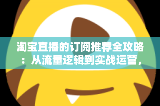 淘宝直播的订阅推荐全攻略：从流量逻辑到实战运营，助你抢占私域流量新高地