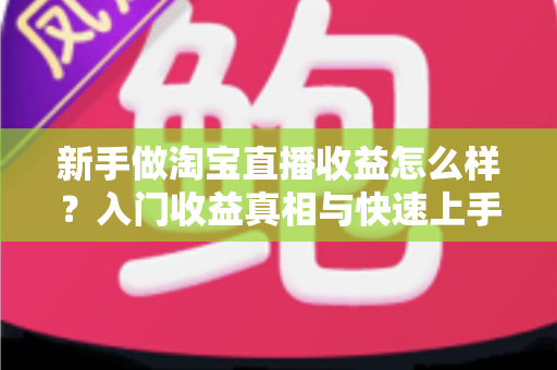新手做淘宝直播收益怎么样？入门收益真相与快速上手全攻略