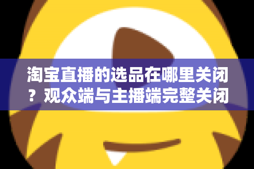 淘宝直播的选品在哪里关闭？观众端与主播端完整关闭方法与实用指南