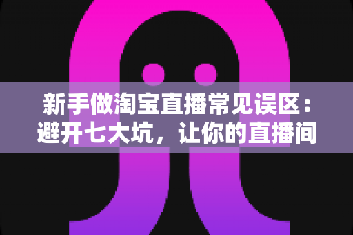 新手做淘宝直播常见误区:避开七大坑,让你的直播间少走三个月弯路 新手做淘宝直播常见误区:避开七大坑,让你的直播间少走三个月弯路