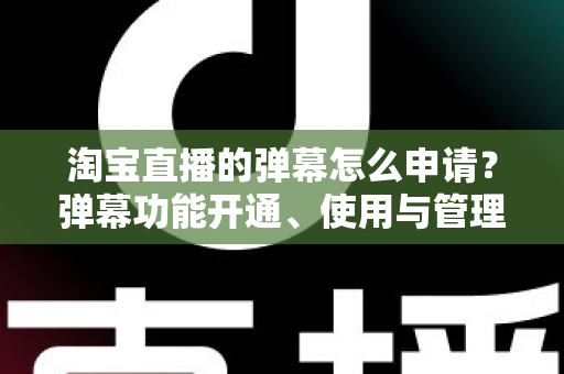 淘宝直播的弹幕怎么申请？弹幕功能开通、使用与管理一站式全攻略