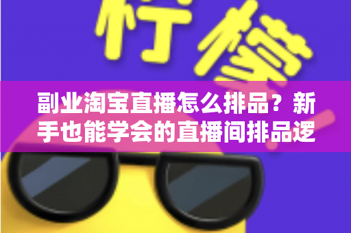 副业淘宝直播怎么排品？新手也能学会的直播间排品逻辑与实战全攻略