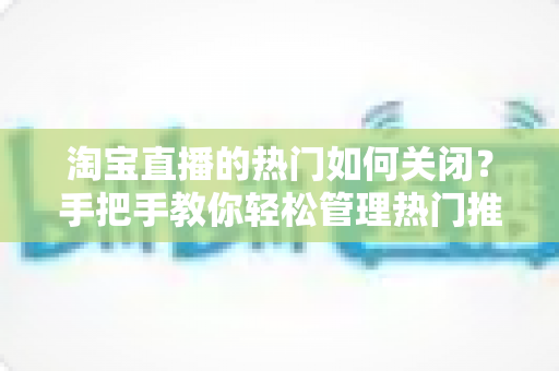 淘宝直播的热门如何关闭？手把手教你轻松管理热门推荐设置